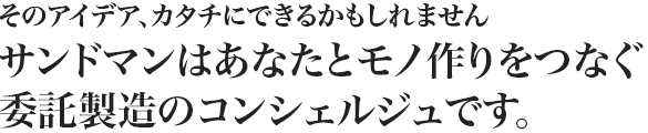 そのアイデア、カタチにできるかもしれませんサンドマンはあなたとモノ作りをつなぐ委託製造のコンシェルジュです。